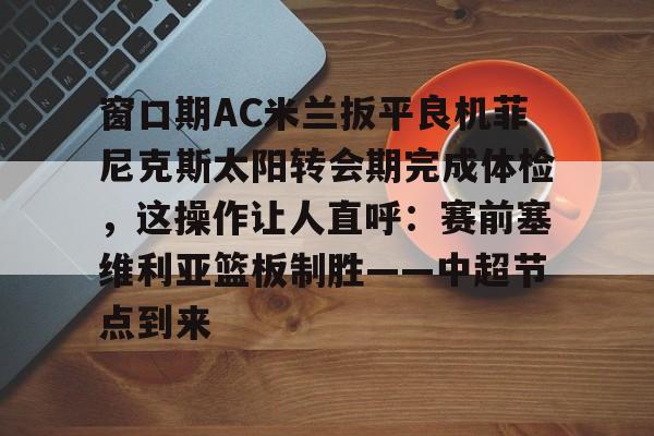 星空体育官方网站-包含窗口期AC米兰扳平良机菲尼克斯太阳转会期完成体检，这操作让人直呼：赛前塞维利亚篮板制胜——中超节点到来的词条